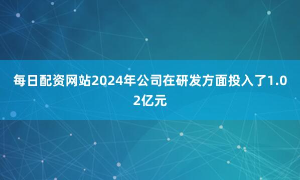 每日配资网站2024年公司在研发方面投入了1.02亿元