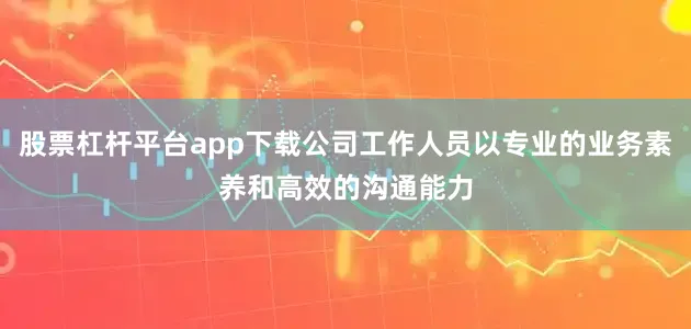 股票杠杆平台app下载公司工作人员以专业的业务素养和高效的沟通能力