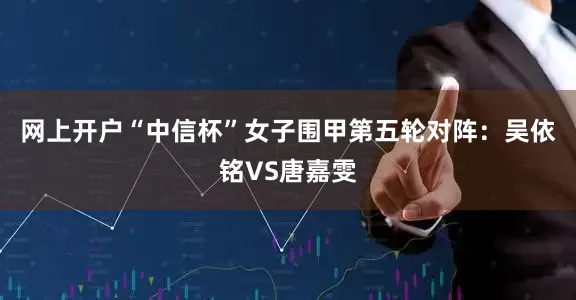 网上开户“中信杯”女子围甲第五轮对阵：吴依铭VS唐嘉雯