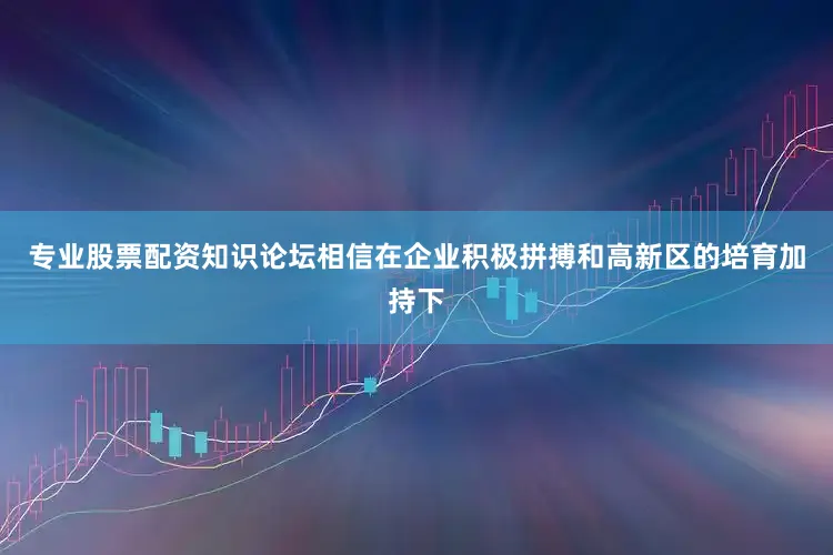 专业股票配资知识论坛相信在企业积极拼搏和高新区的培育加持下