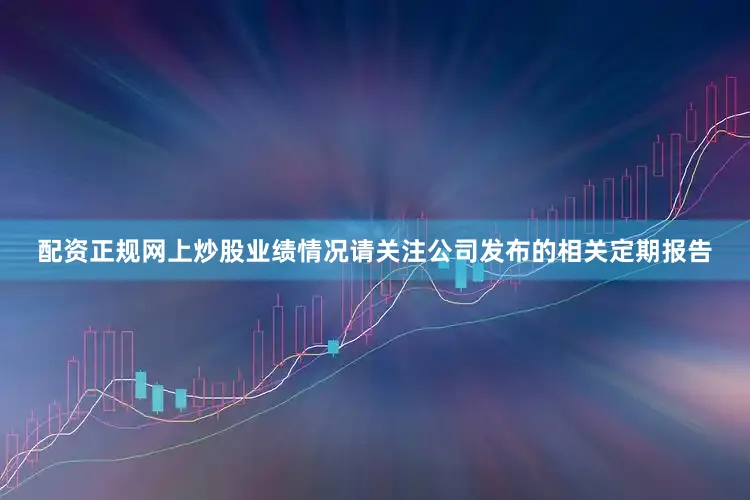 配资正规网上炒股业绩情况请关注公司发布的相关定期报告