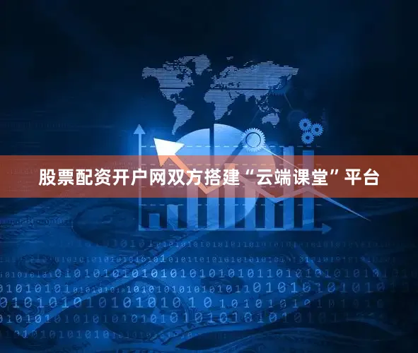 股票配资开户网双方搭建“云端课堂”平台