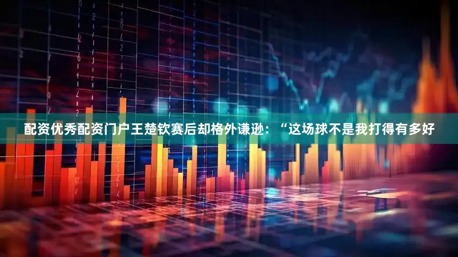 配资优秀配资门户王楚钦赛后却格外谦逊：“这场球不是我打得有多好