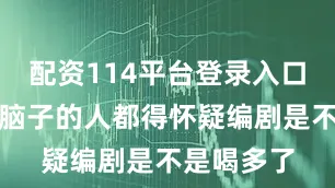 配资114平台登录入口但凡带点脑子的人都得怀疑编剧是不是喝多了