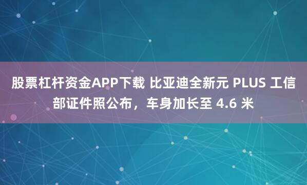 股票杠杆资金APP下载 比亚迪全新元 PLUS 工信部证件照公布，车身加长至 4.6 米
