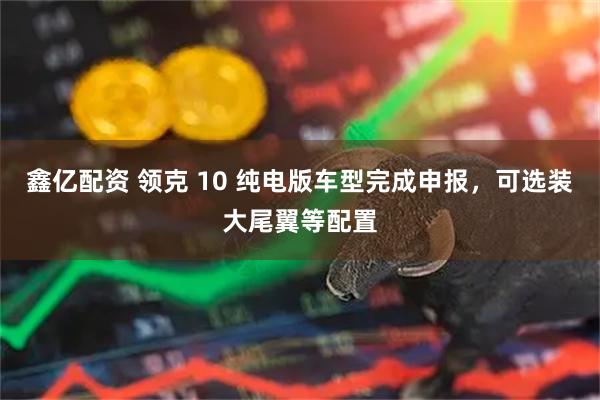鑫亿配资 领克 10 纯电版车型完成申报，可选装大尾翼等配置