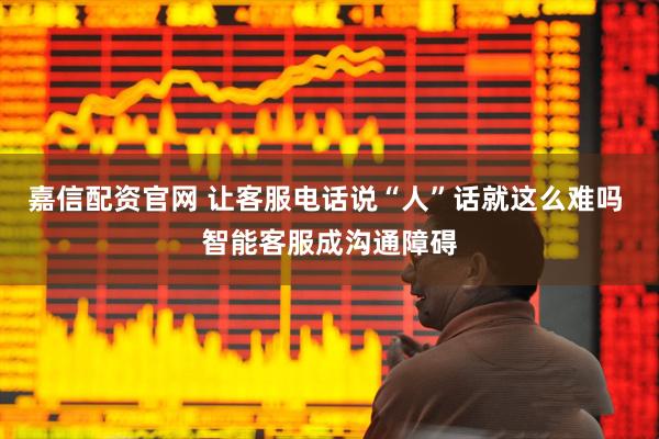 嘉信配资官网 让客服电话说“人”话就这么难吗 智能客服成沟通障碍