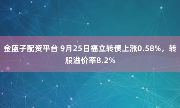 金篮子配资平台 9月25日福立转债上涨0.58%，转股溢价率8.2%