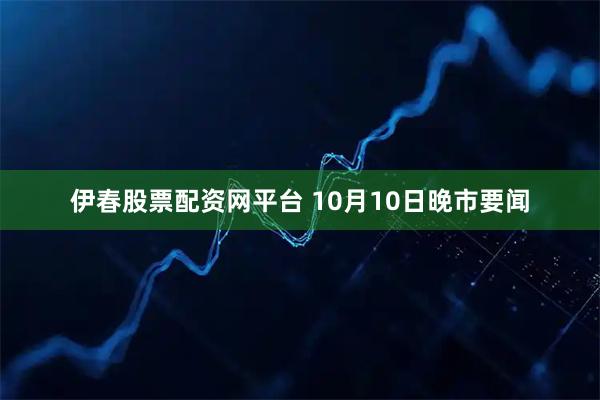 伊春股票配资网平台 10月10日晚市要闻