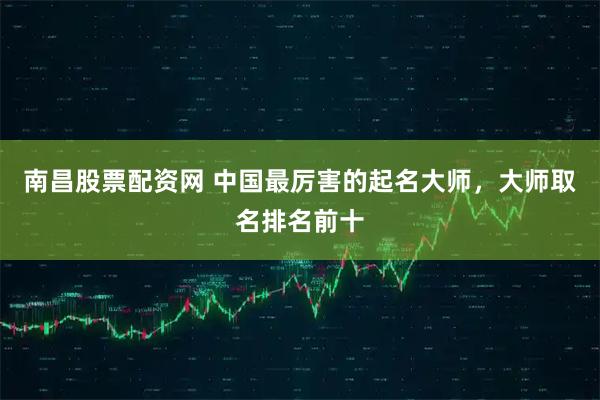 南昌股票配资网 中国最厉害的起名大师，大师取名排名前十