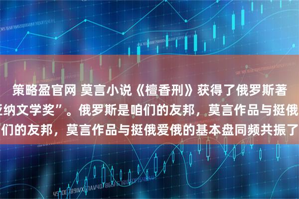 策略盈官网 莫言小说《檀香刑》获得了俄罗斯著名的“亚斯纳亚•波利亚纳文学奖”。俄罗斯是咱们的友邦，莫言作品与挺俄爱俄的基本盘同频共振了