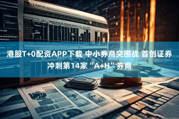 港股T+0配资APP下载 中小券商突围战 首创证券冲刺第14家“A+H”券商