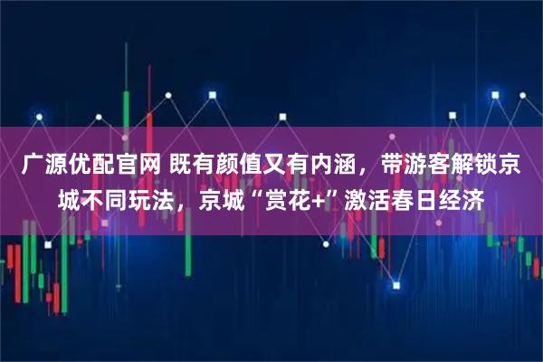广源优配官网 既有颜值又有内涵，带游客解锁京城不同玩法，京城“赏花+”激活春日经济