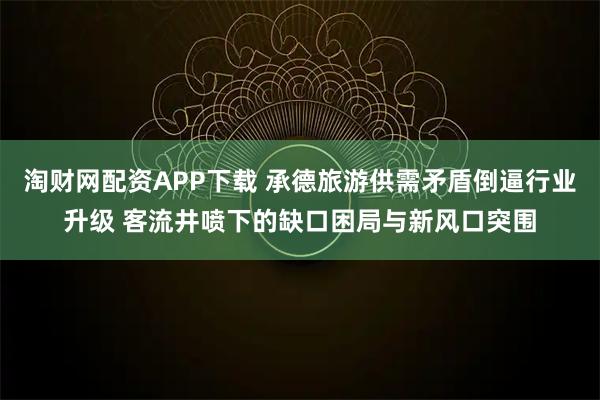 淘财网配资APP下载 承德旅游供需矛盾倒逼行业升级 客流井喷下的缺口困局与新风口突围