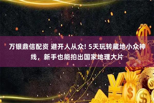 万银鼎信配资 避开人从众! 5天玩转藏地小众神线，新手也能拍出国家地理大片