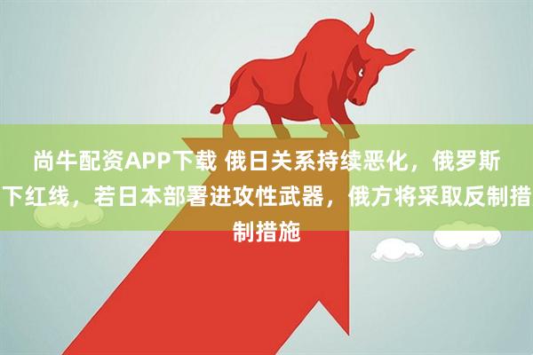 尚牛配资APP下载 俄日关系持续恶化，俄罗斯划下红线，若日本部署进攻性武器，俄方将采取反制措施