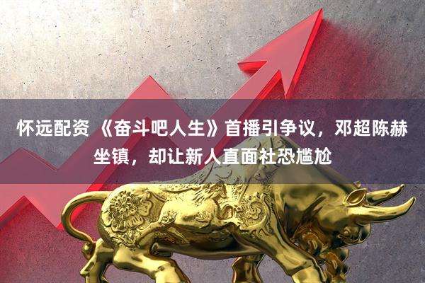 怀远配资 《奋斗吧人生》首播引争议，邓超陈赫坐镇，却让新人直面社恐尴尬