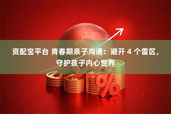 资配宝平台 青春期亲子沟通：避开 4 个雷区，守护孩子内心世界
