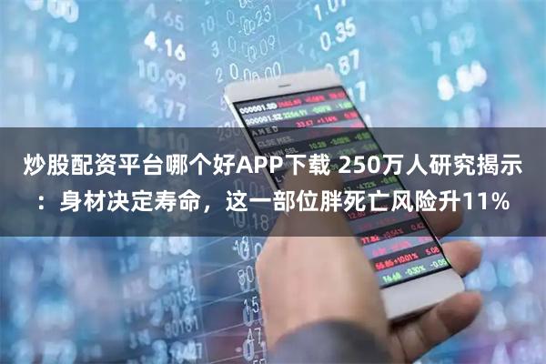 炒股配资平台哪个好APP下载 250万人研究揭示：身材决定寿命，这一部位胖死亡风险升11%