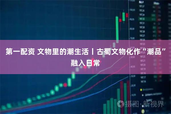 第一配资 文物里的潮生活丨古蜀文物化作“潮品”融入日常