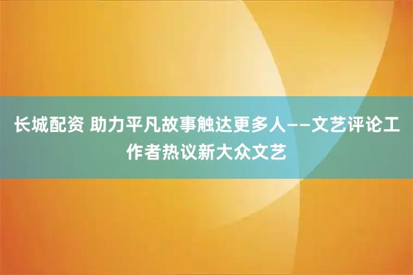 长城配资 助力平凡故事触达更多人——文艺评论工作者热议新大众文艺