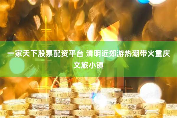 一家天下股票配资平台 清明近郊游热潮带火重庆文旅小镇