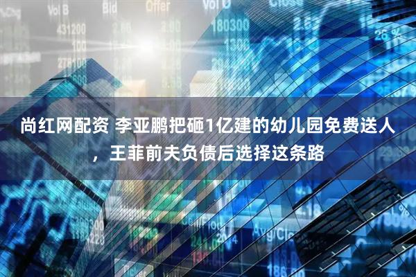 尚红网配资 李亚鹏把砸1亿建的幼儿园免费送人，王菲前夫负债后选择这条路