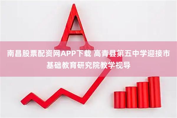 南昌股票配资网APP下载 高青县第五中学迎接市基础教育研究院教学视导