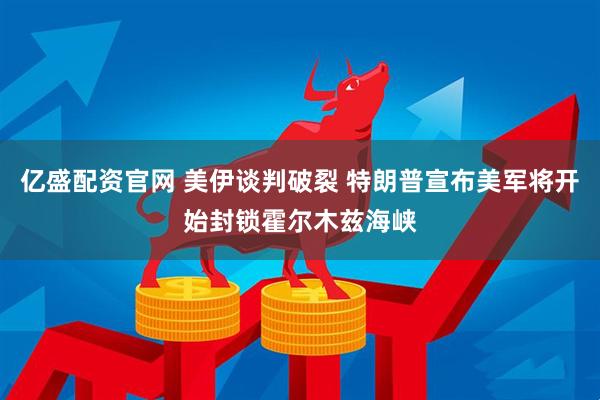 亿盛配资官网 美伊谈判破裂 特朗普宣布美军将开始封锁霍尔木兹海峡