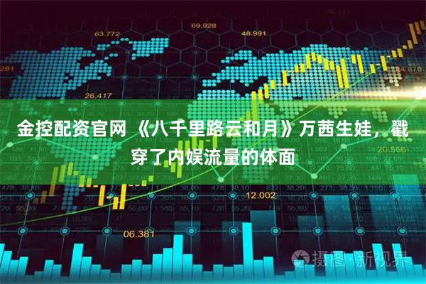 金控配资官网 《八千里路云和月》万茜生娃，戳穿了内娱流量的体面