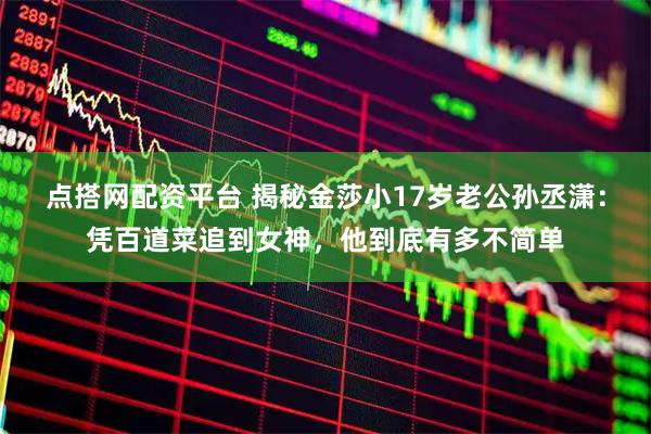 点搭网配资平台 揭秘金莎小17岁老公孙丞潇：凭百道菜追到女神，他到底有多不简单