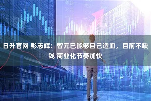 日升官网 彭志辉：智元已能够自己造血，目前不缺钱 商业化节奏加快