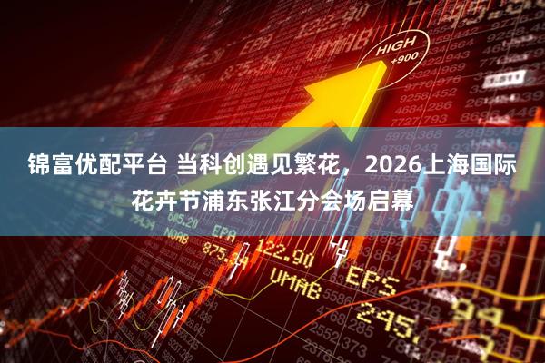 锦富优配平台 当科创遇见繁花，2026上海国际花卉节浦东张江分会场启幕