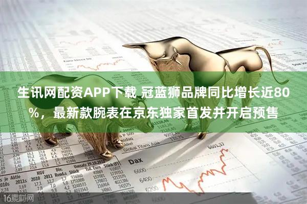 生讯网配资APP下载 冠蓝狮品牌同比增长近80%，最新款腕表在京东独家首发并开启预售
