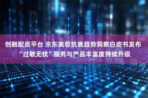 创融配资平台 京东美妆抗衰趋势洞察白皮书发布 “过敏无忧”服务与产品丰富度持续升级