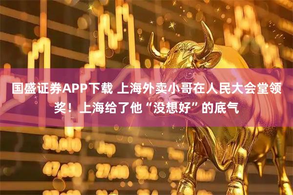 国盛证券APP下载 上海外卖小哥在人民大会堂领奖！上海给了他“没想好”的底气