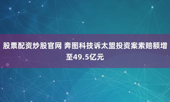 股票配资炒股官网 奔图科技诉太盟投资案索赔额增至49.5亿元