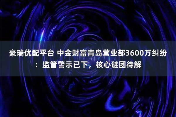 豪瑞优配平台 中金财富青岛营业部3600万纠纷：监管警示已下，核心谜团待解