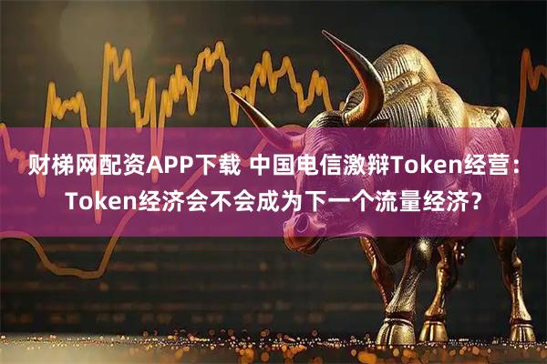 财梯网配资APP下载 中国电信激辩Token经营：Token经济会不会成为下一个流量经济？