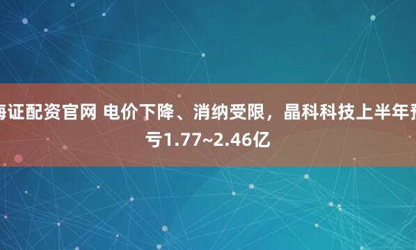 海证配资官网 电价下降、消纳受限，晶科科技上半年预亏1.77~2.46亿