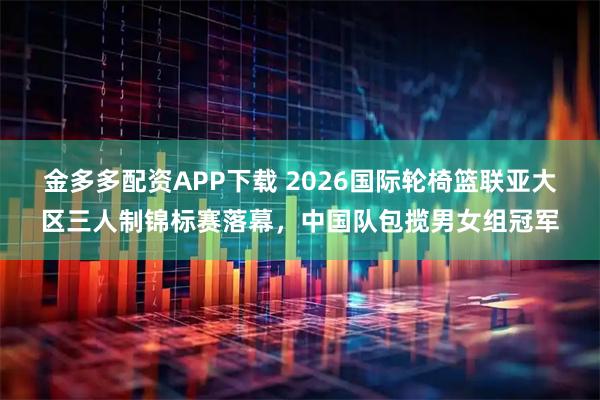 金多多配资APP下载 2026国际轮椅篮联亚大区三人制锦标赛落幕，中国队包揽男女组冠军