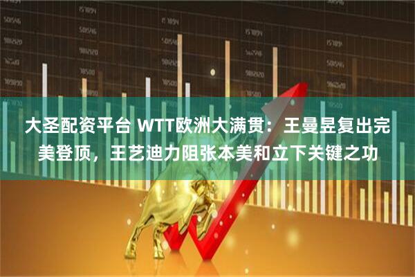 大圣配资平台 WTT欧洲大满贯：王曼昱复出完美登顶，王艺迪力阻张本美和立下关键之功