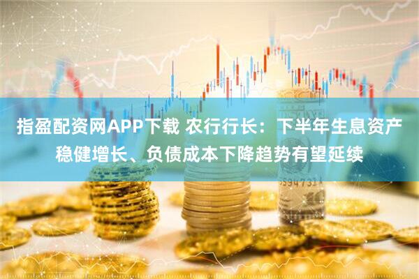 指盈配资网APP下载 农行行长：下半年生息资产稳健增长、负债成本下降趋势有望延续